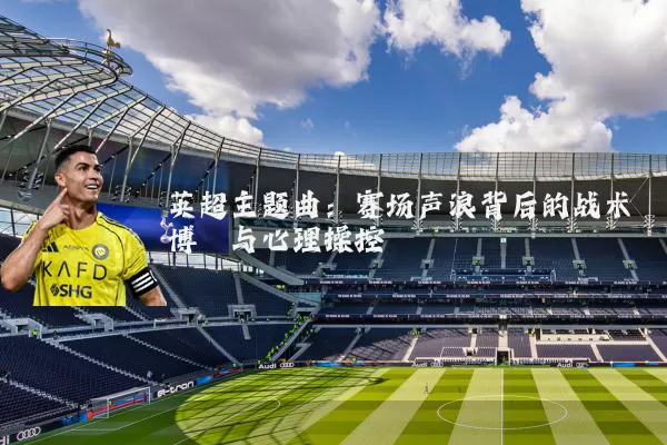 英超主题曲:赛场声浪背后的战术博弈与心理操控