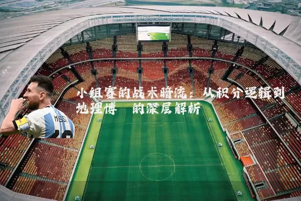 小组赛的战术暗流:从积分逻辑到地理博弈的深层解析
