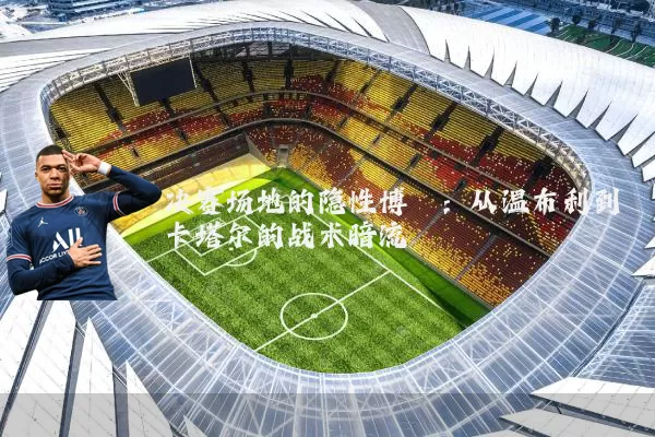 决赛场地的隐性博弈:从温布利到卡塔尔的战术暗流