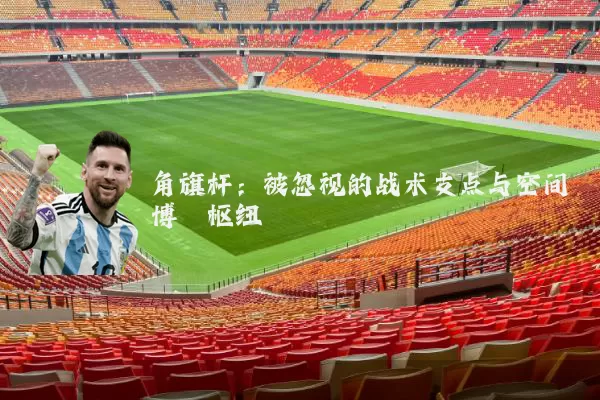 角旗杆:被忽视的战术支点与空间博弈枢纽