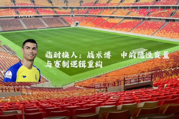 临时换人:战术博弈中的隐性变量与赛制逻辑重构