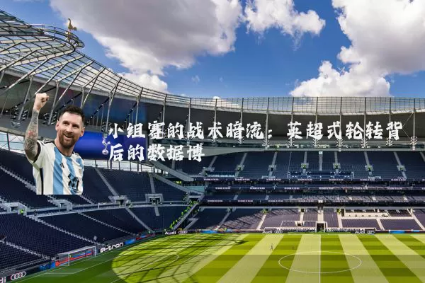 小组赛的战术暗流:英超式轮转背后的数据博弈